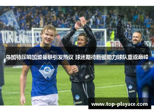 乌加特压哨加盟曼联引发热议 球迷期待新援助力球队重返巅峰 乌加特压哨加盟曼联引发热议 球迷期待新援助力球队重返巅峰