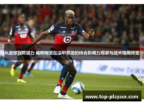 从进球到震慑力 奥斯梅恩在法甲赛场的综合影响力观察与战术格局改变 从进球到震慑力 奥斯梅恩在法甲赛场的综合影响力观察与战术格局改变