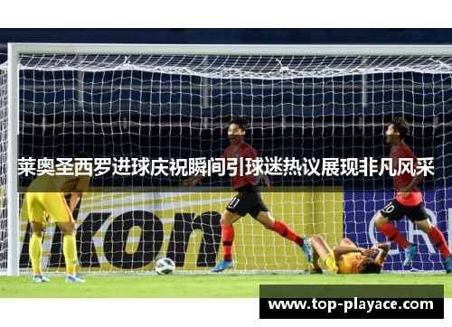 莱奥圣西罗进球庆祝瞬间引球迷热议展现非凡风采 莱奥圣西罗进球庆祝瞬间引球迷热议展现非凡风采