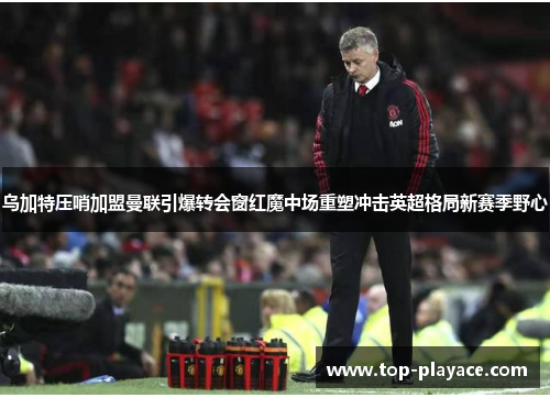 乌加特压哨加盟曼联引爆转会窗红魔中场重塑冲击英超格局新赛季野心 乌加特压哨加盟曼联引爆转会窗红魔中场重塑冲击英超格局新赛季野心