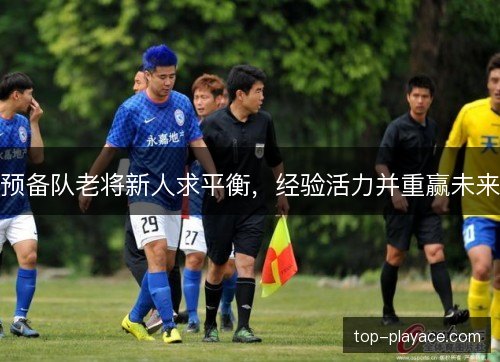 预备队老将新人求平衡,经验活力并重赢未来 预备队老将新人求平衡,经验活力并重赢未来