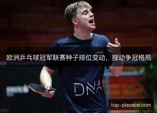 欧洲乒乓球冠军联赛种子排位变动,搅动争冠格局 欧洲乒乓球冠军联赛种子排位变动,搅动争冠格局