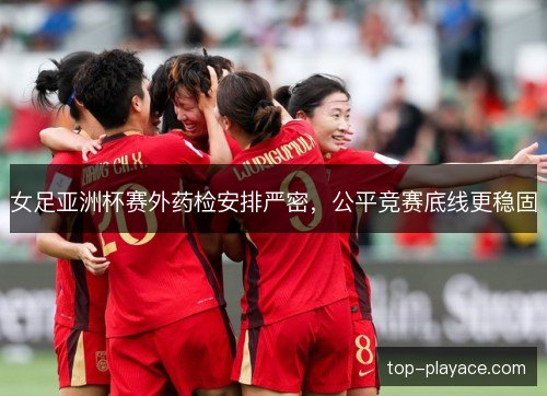 女足亚洲杯赛外药检安排严密，公平竞赛底线更稳固